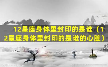 12星座身体里封印的是谁（12星座身体里封印的是谁的心脏）