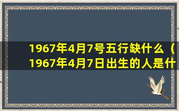 1967年4月7号五行缺什么（1967年4月7日出生的人是什么命）