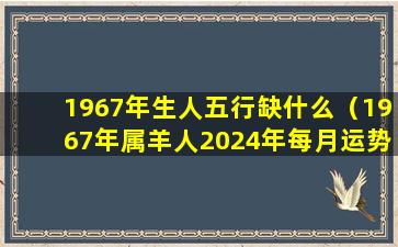 1967年生人五行缺什么（1967年属羊人2024年每月运势）