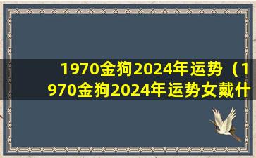 1970金狗2024年运势（1970金狗2024年运势女戴什么好）