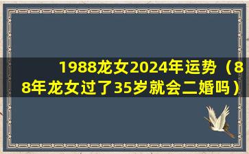 1988龙女2024年运势（88年龙女过了35岁就会二婚吗）