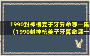 1990封神榜姜子牙算命哪一集（1990封神榜姜子牙算命哪一集出场）