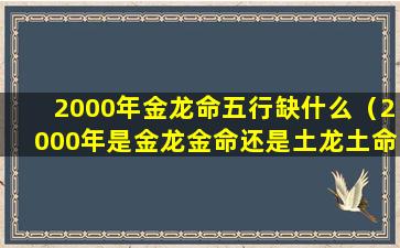 2000年金龙命五行缺什么（2000年是金龙金命还是土龙土命）