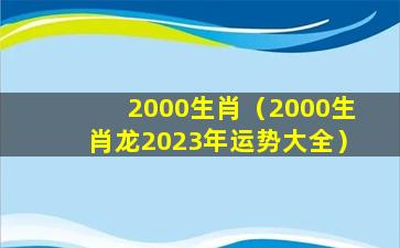 2000生肖（2000生肖龙2023年运势大全）