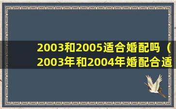 2003和2005适合婚配吗（2003年和2004年婚配合适吗）