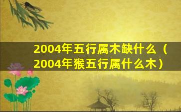 2004年五行属木缺什么（2004年猴五行属什么木）