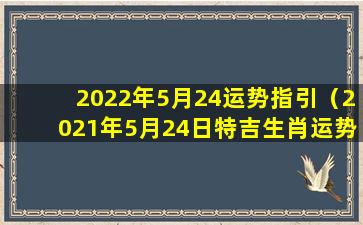 2022年5月24运势指引（2021年5月24日特吉生肖运势）