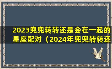 2023兜兜转转还是会在一起的星座配对（2024年兜兜转转还是会在一起的星座配对）