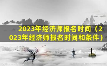 2023年经济师报名时间（2023年经济师报名时间和条件）