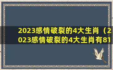 2023感情破裂的4大生肖（2023感情破裂的4大生肖有81年鸡男人吗）