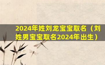 2024年姓刘龙宝宝取名（刘姓男宝宝取名2024年出生）