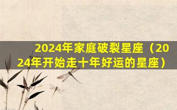 2024年家庭破裂星座（2024年开始走十年好运的星座）