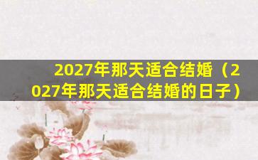 2027年那天适合结婚（2027年那天适合结婚的日子）