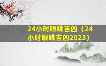 24小时眼跳吉凶（24小时眼跳吉凶2023）