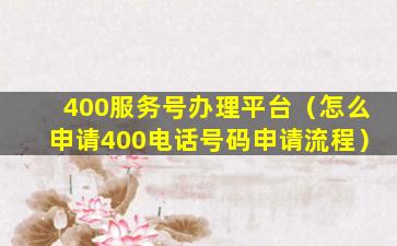 400服务号办理平台（怎么申请400电话号码申请流程）