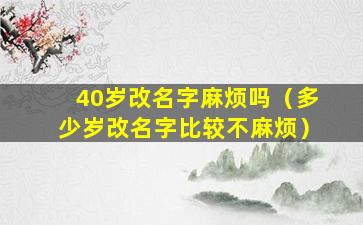 40岁改名字麻烦吗（多少岁改名字比较不麻烦）