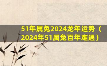 51年属兔2024龙年运势（2024年51属兔百年难遇）