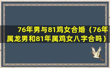 76年男与81鸡女合婚（76年属龙男和81年属鸡女八字合吗）