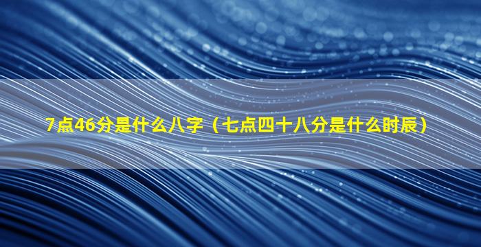 7点46分是什么八字（七点四十八分是什么时辰）