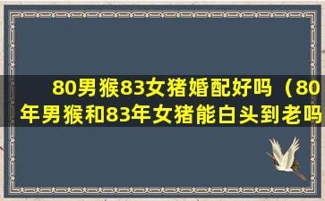 80男猴83女猪婚配好吗（80年男猴和83年女猪能白头到老吗）