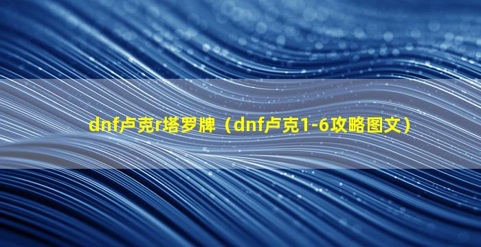 dnf卢克r塔罗牌（dnf卢克1-6攻略图文）