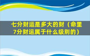 七分财运是多大的财（命里7分财运属于什么级别的）