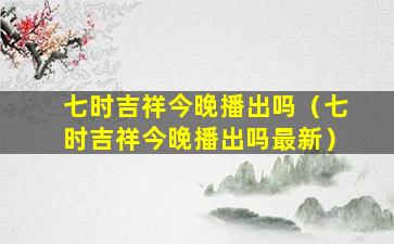 七时吉祥今晚播出吗（七时吉祥今晚播出吗最新）