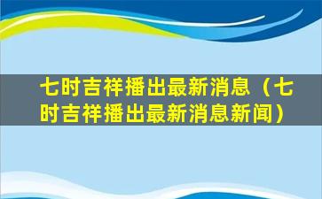 七时吉祥播出最新消息（七时吉祥播出最新消息新闻）