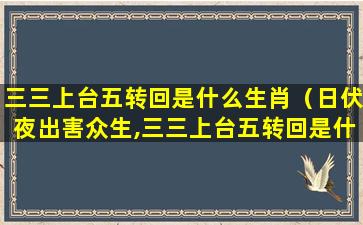 三三上台五转回是什么生肖（日伏夜出害众生,三三上台五转回是什么生肖）