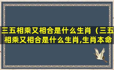 三五相乘又相合是什么生肖（三五相乘又相合是什么生肖,生肖本命带绿花）