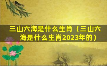 三山六海是什么生肖（三山六海是什么生肖2023年的）