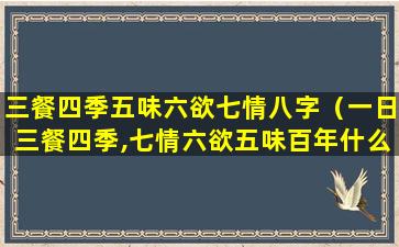 三餐四季五味六欲七情八字（一日三餐四季,七情六欲五味百年什么意思）