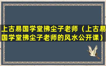 上古易国学堂拂尘子老师（上古易国学堂拂尘子老师的风水公开课）