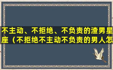 不主动、不拒绝、不负责的渣男星座（不拒绝不主动不负责的男人怎么对付）