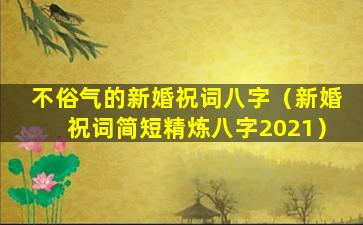 不俗气的新婚祝词八字（新婚祝词简短精炼八字2021）