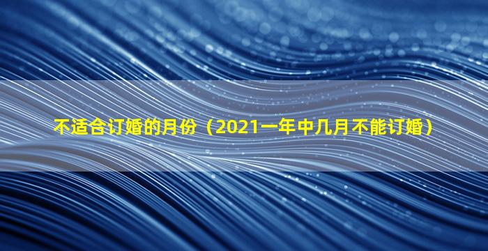 不适合订婚的月份（2021一年中几月不能订婚）