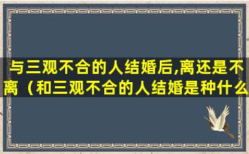 与三观不合的人结婚后,离还是不离（和三观不合的人结婚是种什么样的状态）