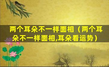 两个耳朵不一样面相（两个耳朵不一样面相,耳朵看运势）