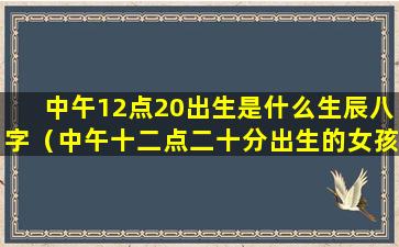 中午12点20出生是什么生辰八字（中午十二点二十分出生的女孩命相好吗）