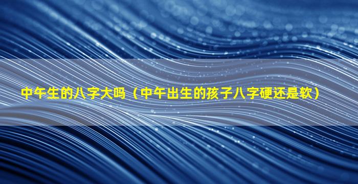 中午生的八字大吗（中午出生的孩子八字硬还是软）