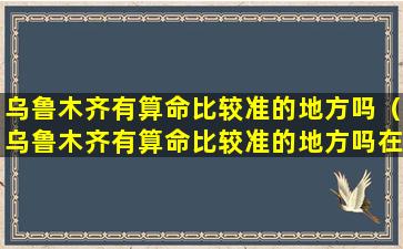 乌鲁木齐有算命比较准的地方吗（乌鲁木齐有算命比较准的地方吗在哪里）