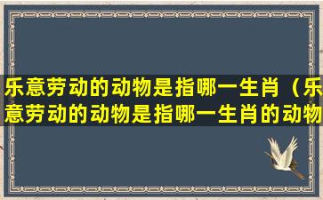 乐意劳动的动物是指哪一生肖（乐意劳动的动物是指哪一生肖的动物）