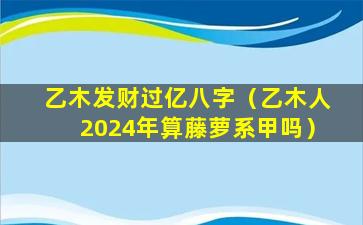 乙木发财过亿八字（乙木人2024年算藤萝系甲吗）