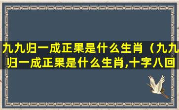 九九归一成正果是什么生肖（九九归一成正果是什么生肖,十字八回合五组打一生肖）