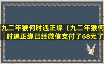 九二年猴何时遇正缘（九二年猴何时遇正缘已经微信支付了68元了）