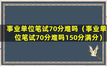 事业单位笔试70分难吗（事业单位笔试70分难吗150分满分）