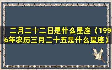 二月二十二日是什么星座（1996年农历三月二十五是什么星座）