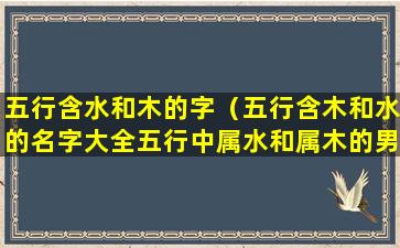 五行含水和木的字（五行含木和水的名字大全五行中属水和属木的男孩名字）