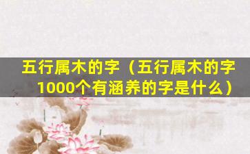 五行属木的字（五行属木的字1000个有涵养的字是什么）