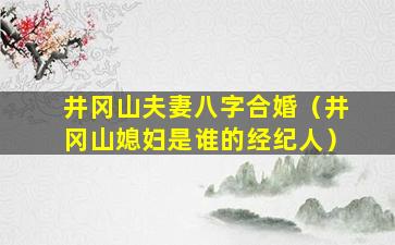 井冈山夫妻八字合婚（井冈山媳妇是谁的经纪人）